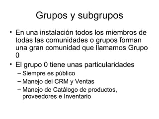 Grupos y subgrupos En una instalación todos los miembros de todas las comunidades o grupos forman una gran comunidad que llamamos Grupo 0 El grupo 0 tiene unas particularidades Siempre es público Manejo del CRM y Ventas Manejo de Catálogo de productos, proveedores e Inventario 