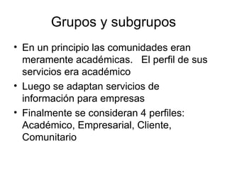 Grupos y subgrupos En un principio las comunidades eran meramente académicas.  El perfil de sus servicios era académico Luego se adaptan servicios de información para empresas Finalmente se consideran 4 perfiles:  Académico, Empresarial, Cliente, Comunitario 