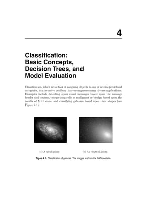 4

Classiﬁcation:
Basic Concepts,
Decision Trees, and
Model Evaluation
Classiﬁcation, which is the task of assigning objects to one of several predeﬁned
categories, is a pervasive problem that encompasses many diverse applications.
Examples include detecting spam email messages based upon the message
header and content, categorizing cells as malignant or benign based upon the
results of MRI scans, and classifying galaxies based upon their shapes (see
Figure 4.1).




            (a) A spiral galaxy.                        (b) An elliptical galaxy.

         Figure 4.1. Classiﬁcation of galaxies. The images are from the NASA website.
 