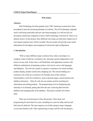 CS491A Project Final Report


                                        Web Galaxy

Abstract
         Web Technology has been popular since 1992. Numerous systems have been
developed to meet the increasing demands of websites. The CGI technology originally
used is still being used today and new ones keep emerging. It is still not easy for
developers and private companies to know which technology is the best fit. There is no
definite answer. In this project, three different web setups are built and a simple test of
web request response time will be recorded. The test results will provide some useful
information for developers and companies to choose the right configuration.

1. Introduction

         With so many different setups to choose from, when a developer or a
company wants to build an e-commerce site, choosing a good configuration is not
always an easy task. In this class, I will build three web application systems with
different combinations of operating systems, web servers, server side languages
and databases. The web site content is a generic e-commerce site which includes
product display, product search and a shopping cart. The reason building an e-
commerce site is that an e-commerce site includes most of the common
functionalities a web site would have, such as dynamic pages, search function and
database interaction. After all, web sites are mainly used for searching for
information and selling products. The programming involves displaying data
statically or on demand, getting data from the user, retrieving data from the
database and managing data in the database. My project includes all of these
tasks.

         There are several reasons I chose this project. I have done web
programming for more than five years, including two years for eBay and one and
half years for IdeaLab. The class requires us to build a project using a language
we are most familiar with. After experiencing so many real life web site projects,
 