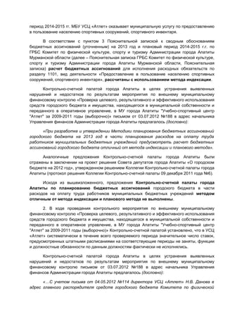 период 2014-2015 гг. МБУ УСЦ «Атлет» оказывает муниципальную услугу по предоставлению
в пользование населению спортивных сооружений, спортивного инвентаря.

      В соответствии с пунктом 3 Пояснительной запиской к сводным обоснованиям
бюджетных ассигнований (уточненным) на 2013 год и плановый период 2014-2015 г.г. по
ГРБС Комитет по физической культуре, спорту и туризму Администрации города Апатиты
Мурманской области (далее – Пояснительная записка ГРБС Комитет по физической культуре,
спорту и туризму Администрации города Апатиты Мурманской области, Пояснительная
записка) расчет бюджетных ассигнований для исполнения расходных обязательств по
разделу 1101, вид деятельности «Предоставление в пользование населению спортивных
сооружений, спортивного инвентаря», рассчитаны с использованием метода индексации.

      Контрольно-счетной палатой города Апатиты в целях устранения выявленных
нарушений и недостатков по результатам мероприятия по внешнему муниципальному
финансовому контролю «Проверка целевого, результативного и эффективного использования
средств городского бюджета и имущества, находящегося в муниципальной собственности и
переданного в оперативное управление, в МУ города Апатиты "Учебно-спортивный центр
"Атлет" за 2009-2011 годы (выборочно)» письмом от 03.07.2012 №188 в адрес начальника
Управления финансов Администрации города Апатиты предлагалось (дословно):

      «При разработке и утверждении Методики планирования бюджетных ассигнований
городского бюджета на 2013 год в части планирования расходов на оплату труда
работников муниципальных бюджетных учреждений предусмотреть расчет бюджетных
ассигнований городского бюджета отличный от метода индексации и планового метода».

      Аналогичные предложения Контрольно-счетной палаты города Апатиты были
отражены в заключении на проект решения Совета депутатов города Апатиты «О городском
бюджете на 2012 год», утвержденном решением Коллегии Контрольно-счетной палаты города
Апатиты (протокол решения Коллегии Контрольно-счетной палаты 09 декабря 2011 года №6).

      Исходя из вышеизложенного, предложения Контрольно-счетной палаты города
Апатиты по планированию бюджетных ассигнований городского бюджета в части
расходов на оплату труда работников муниципальных бюджетных учреждений методом
отличным от метода индексации и планового метода не выполнены.

      2. В ходе проведения контрольного мероприятия по внешнему муниципальному
финансовому контролю «Проверка целевого, результативного и эффективного использования
средств городского бюджета и имущества, находящегося в муниципальной собственности и
переданного в оперативное управление, в МУ города Апатиты "Учебно-спортивный центр
"Атлет" за 2009-2011 годы (выборочно)» Контрольно-счетной палатой установлено, что в УСЦ
«Атлет» систематически в течение всего проверяемого периода значительное число ставок,
предусмотренных штатными расписаниями на соответствующие периоды не заняты, функции
и должностные обязанности по данным должностям фактически не исполнялись.

     Контрольно-счетной палатой города Апатиты в целях устранения выявленных
нарушений и недостатков по результатам мероприятия по внешнему муниципальному
финансовому контролю письмом от 03.07.2012 №188 в адрес начальника Управления
финансов Администрации города Апатиты предлагалось (дословно):

      «…С учетом письма от 04.05.2012 №114 директора УСЦ «Атлет» Н.В. Данова в
адрес главного распорядителя средств городского бюджета Комитета по физической
 