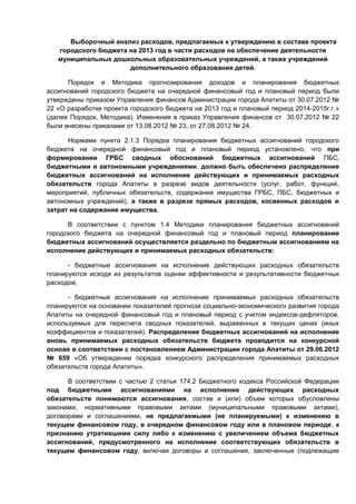 Выборочный анализ расходов, предлагаемых к утверждению в составе проекта
   городского бюджета на 2013 год в части расходов на обеспечение деятельности
   муниципальных дошкольных образовательных учреждений, а также учреждений
                      дополнительного образования детей.

      Порядок и Методика прогнозирования доходов и планирования бюджетных
ассигнований городского бюджета на очередной финансовый год и плановый период были
утверждены приказом Управления финансов Администрации города Апатиты от 30.07.2012 №
22 «О разработке проекта городского бюджета на 2013 год и плановый период 2014-2015г.г.»
(далее Порядок, Методика). Изменения в приказ Управления финансов от 30.07.2012 № 22
были внесены приказами от 13.08.2012 № 23, от 27.08.2012 № 24.

      Нормами пункта 2.1.3 Порядка планирования бюджетных ассигнований городского
бюджета на очередной финансовый год и плановый период установлено, что при
формировании ГРБС сводных обоснований бюджетных ассигнований ПБС,
бюджетными и автономными учреждениями, должно быть обеспечено распределение
бюджетных ассигнований на исполнение действующих и принимаемых расходных
обязательств города Апатиты в разрезе видов деятельности (услуг, работ, функций,
мероприятий, публичных обязательств, содержания имущества ГРБС, ПБС, бюджетных и
автономных учреждений), а также в разрезе прямых расходов, косвенных расходов и
затрат на содержание имущества.

      В соответствии с пунктом 1.4 Методики планирования бюджетных ассигнований
городского бюджета на очередной финансовый год и плановый период планирование
бюджетных ассигнований осуществляется раздельно по бюджетным ассигнованиям на
исполнение действующих и принимаемых расходных обязательств:

      - бюджетные ассигнования на исполнение действующих расходных обязательств
планируются исходя из результатов оценки эффективности и результативности бюджетных
расходов;

      - бюджетные ассигнования на исполнение принимаемых расходных обязательств
планируются на основании показателей прогноза социально-экономического развития города
Апатиты на очередной финансовый год и плановый период с учетом индексов-дефляторов,
используемых для пересчета сводных показателей, выраженных в текущих ценах (иных
коэффициентов и показателей). Распределение бюджетных ассигнований на исполнение
вновь принимаемых расходных обязательств бюджета проводится на конкурсной
основе в соответствии с постановлением Администрации города Апатиты от 29.06.2012
№ 659 «Об утверждении порядка конкурсного распределения принимаемых расходных
обязательств города Апатиты».

      В соответствии с частью 2 статьи 174.2 Бюджетного кодекса Российской Федерации
под бюджетными ассигнованиями на исполнение действующих расходных
обязательств понимаются ассигнования, состав и (или) объем которых обусловлены
законами, нормативными правовыми актами (муниципальными правовыми актами),
договорами и соглашениями, не предлагаемыми (не планируемыми) к изменению в
текущем финансовом году, в очередном финансовом году или в плановом периоде, к
признанию утратившими силу либо к изменению с увеличением объема бюджетных
ассигнований, предусмотренного на исполнение соответствующих обязательств в
текущем финансовом году, включая договоры и соглашения, заключенные (подлежащие
 