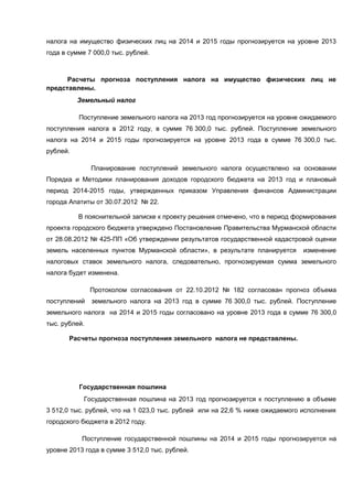 налога на имущество физических лиц на 2014 и 2015 годы прогнозируется на уровне 2013
года в сумме 7 000,0 тыс. рублей.



      Расчеты прогноза поступления налога на имущество физических лиц не
представлены.
          Земельный налог

          Поступление земельного налога на 2013 год прогнозируется на уровне ожидаемого
поступления налога в 2012 году, в сумме 76 300,0 тыс. рублей. Поступление земельного
налога на 2014 и 2015 годы прогнозируется на уровне 2013 года в сумме 76 300,0 тыс.
рублей.

               Планирование поступлений земельного налога осуществлено на основании
Порядка и Методики планирования доходов городского бюджета на 2013 год и плановый
период 2014-2015 годы, утвержденных приказом Управления финансов Администрации
города Апатиты от 30.07.2012 № 22.

          В пояснительной записке к проекту решения отмечено, что в период формирования
проекта городского бюджета утверждено Постановление Правительства Мурманской области
от 28.08.2012 № 425-ПП «Об утверждении результатов государственной кадастровой оценки
земель населенных пунктов Мурманской области», в результате планируется       изменение
налоговых ставок земельного налога, следовательно, прогнозируемая сумма земельного
налога будет изменена.

               Протоколом согласования от 22.10.2012 № 182 согласован прогноз объема
поступлений    земельного налога на 2013 год в сумме 76 300,0 тыс. рублей. Поступление
земельного налога на 2014 и 2015 годы согласовано на уровне 2013 года в сумме 76 300,0
тыс. рублей.

       Расчеты прогноза поступления земельного налога не представлены.




          Государственная пошлина
            Государственная пошлина на 2013 год прогнозируется к поступлению в объеме
3 512,0 тыс. рублей, что на 1 023,0 тыс. рублей или на 22,6 % ниже ожидаемого исполнения
городского бюджета в 2012 году.

           Поступление государственной пошлины на 2014 и 2015 годы прогнозируется на
уровне 2013 года в сумме 3 512,0 тыс. рублей.
 