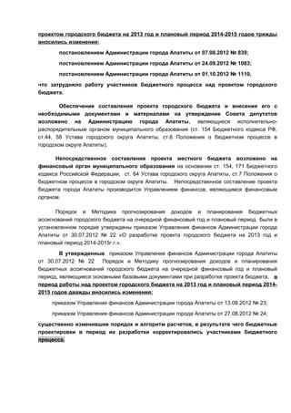 проектом городского бюджета на 2013 год и плановый период 2014-2015 годов трижды
вносились изменения:
       постановлением Администрации города Апатиты от 07.08.2012 № 839;
       постановлением Администрации города Апатиты от 24.09.2012 № 1083;
       постановлением Администрации города Апатиты от 01.10.2012 № 1110,
что затрудняло работу участников бюджетного процесса над проектом городского
бюджета.

        Обеспечение составления проекта городского бюджета и внесения его с
необходимыми документами и материалами на утверждение Совета депутатов
возложено на Администрацию города Апатиты, являющуюся исполнительно-
распорядительным органом муниципального образования (ст. 154 Бюджетного кодекса РФ,
ст.44, 58 Устава городского округа Апатиты, ст.6 Положения о бюджетном процессе в
городском округе Апатиты).

      Непосредственное составление проекта местного бюджета возложено на
финансовый орган муниципального образования на основании ст. 154, 171 Бюджетного
кодекса Российской Федерации, ст. 64 Устава городского округа Апатиты, ст.7 Положения о
бюджетном процессе в городском округе Апатиты. Непосредственное составление проекта
бюджета города Апатиты производится Управлением финансов, являющимся финансовым
органом.

      Порядок и Методика прогнозирования доходов и планирования бюджетных
ассигнований городского бюджета на очередной финансовый год и плановый период были в
установленном порядке утверждены приказом Управления финансов Администрации города
Апатиты от 30.07.2012 № 22 «О разработке проекта городского бюджета на 2013 год и
плановый период 2014-2015г.г.».
        В утвержденные приказом Управления финансов Администрации города Апатиты
от 30.07.2012 № 22    Порядок и Методику прогнозирования доходов и планирования
бюджетных ассигнований городского бюджета на очередной финансовый год и плановый
период, являющиеся основными базовыми документами при разработке проекта бюджета, в
период работы над проектом городского бюджета на 2013 год и плановый период 2014-
2015 годов дважды вносились изменения:
     приказом Управления финансов Администрации города Апатиты от 13.08.2012 № 23;
     приказом Управления финансов Администрации города Апатиты от 27.08.2012 № 24;
существенно изменившие порядок и алгоритм расчетов, в результате чего бюджетные
проектировки в период их разработки корректировались участниками бюджетного
процесса.
 