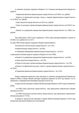 ● снижение расходов городского бюджета по 5 главным распорядителям бюджетных
средств:
        - Управление финансов Администрации города Апатиты на 6 349,4 тыс. рублей;
       - Комитет по физической культуре, спорту и туризму Администрации города Апатиты
на 12 554,8 тыс. рублей;
        - Совет депутатов города Апатиты на 451,6 тыс. рублей;
      - Отдел по культуре и делам молодежи Администрации города Апатиты на 8 547,5 тыс.
рублей;
      - Комитет по управлению имуществом Администрации города Апатиты на 1 609,3 тыс.
рублей.


       При увеличении в 2013 году в сравнении с 2012 годом расходов бюджета в целом на
28 346,3 тыс. рублей или на 1,6 %:
по трем ГРБС объем средств городского бюджета увеличивается:
        ● Контрольно-счетная палата города Апатиты - на 11,4%;
        ● Администрация города Апатиты - на 9,6%;
        ● Управление образования Администрации города Апатиты - на 3,9 %,
и уменьшается объема средств городского бюджета по пяти ГРБС:
        ● Комитет по управлению имуществом Администрации города Апатиты - на 0,6%;
        ● Совет депутатов города Апатиты – на 5,3%;
        ● Отдел по культуре и делам молодежи Администрации города Апатиты – на 7,0%;
       ● Комитет по физической культуре, спорту и туризму Администрации города Апатиты –
на 18,5%;
        ● Управление финансов Администрации города Апатиты – на 71,0%.


      Анализ изменения удельного веса расходов по главным распорядителям бюджетных
средств (ГРБС) в общем объеме расходов городского бюджета на 2013 год показал, что по
сравнению с утвержденными объемами расходов на 2012 год:
        ● удельный вес расходов в общем объеме расходов бюджета в 2013 году не изменится
(0%)6
      - по ГРБС Совет депутатов города Апатиты (при уменьшении номинального объема
расходов на 5,3%);
     - по ГРБС Контрольно-счетная палата города Апатиты (при увеличении номинального
объема расходов на 11,4%);
      ● возрастет удельный вес расходов в общем объеме расходов бюджета в 2013 году
вследствие увеличения бюджетных ассигнований:
 
