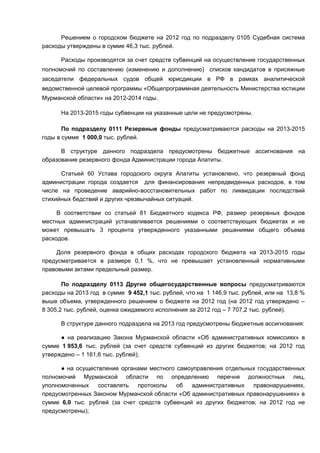 Решением о городском бюджете на 2012 год по подразделу 0105 Судебная система
расходы утверждены в сумме 46,3 тыс. рублей.

      Расходы производятся за счет средств субвенций на осуществление государственных
полномочий по составлению (изменению и дополнению) списков кандидатов в присяжные
заседатели федеральных судов общей юрисдикции в РФ в рамках аналитической
ведомственной целевой программы «Общепрограммная деятельность Министерства юстиции
Мурманской области» на 2012-2014 годы.

      На 2013-2015 годы субвенции на указанные цели не предусмотрены.

       По подразделу 0111 Резервные фонды предусматриваются расходы на 2013-2015
годы в сумме 1 000,0 тыс. рублей.

      В структуре данного подраздела предусмотрены бюджетные ассигнования на
образование резервного фонда Администрации города Апатиты.

      Статьей 60 Устава городского округа Апатиты установлено, что резервный фонд
администрации города создается для финансирования непредвиденных расходов, в том
числе на проведение аварийно-восстановительных работ по ликвидации последствий
стихийных бедствий и других чрезвычайных ситуаций.

     В соответствии со статьей 81 Бюджетного кодекса РФ, размер резервных фондов
местных администраций устанавливается решениями о соответствующих бюджетах и не
может превышать 3 процента утвержденного указанными решениями общего объема
расходов.

    Доля резервного фонда в общих расходах городского бюджета на 2013-2015 годы
предусматривается в размере 0,1 %, что не превышает установленный нормативными
правовыми актами предельный размер.

       По подразделу 0113 Другие общегосударственные вопросы предусматриваются
расходы на 2013 год в сумме 9 452,1 тыс. рублей, что на 1 146,9 тыс. рублей, или на 13,8 %
выше объема, утвержденного решением о бюджете на 2012 год (на 2012 год утверждено –
8 305,2 тыс. рублей, оценка ожидаемого исполнения за 2012 год – 7 707,2 тыс. рублей).

      В структуре данного подраздела на 2013 год предусмотрены бюджетные ассигнования:

      ● на реализацию Закона Мурманской области «Об административных комиссиях» в
сумме 1 953,6 тыс. рублей (за счет средств субвенций из других бюджетов; на 2012 год
утверждено – 1 161,6 тыс. рублей);

      ● на осуществление органами местного самоуправления отдельных государственных
полномочий Мурманской области по определению перечня должностных лиц,
уполномоченных    составлять   протоколы   об   административных   правонарушениях,
предусмотренных Законом Мурманской области «Об административных правонарушениях» в
сумме 6,0 тыс. рублей (за счет средств субвенций из других бюджетов; на 2012 год не
предусмотрены);
 