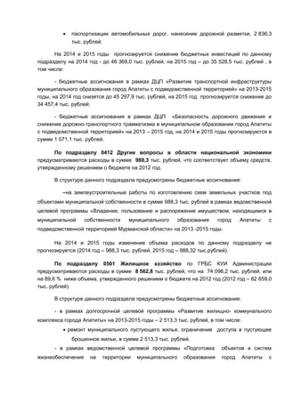 •   паспортизации автомобильных дорог, нанесение дорожной разметки, 2 836,3
             тыс. рублей.

      На 2014 и 2015 годы прогнозируется снижение бюджетных инвестиций по данному
подразделу на 2014 год - до 46 369,0 тыс. рублей, на 2015 год – до 35 528,5 тыс. рублей , в
том числе:

       - бюджетные ассигнования в рамках ДЦП «Развитие транспортной инфраструктуры
муниципального образования город Апатиты с подведомственной территорией» на 2013-2015
годы, на 2014 год снизятся до 45 297,9 тыс. рублей, на 2015 год прогнозируется снижение до
34 457,4 тыс. рублей;

      - бюджетные ассигнования в рамках ДЦП «Безопасность дорожного движения и
снижение дорожно-транспортного травматизма в муниципальном образовании город Апатиты
с подведомственной территорией» на 2013 – 2015 год, на 2014 и 2015 годы прогнозируются в
сумме 1 071,1 тыс. рублей.

      По подразделу 0412 Другие вопросы в области национальной экономики
предусматриваются расходы в сумме 988,3 тыс. рублей, что соответствует объему средств,
утвержденному решением о бюджете на 2012 год.

      В структуре данного подраздела предусмотрены бюджетные ассигнования:

         –на землеустроительные работы по изготовлению схем земельных участков под
объектами муниципальной собственности в сумме 988,3 тыс. рублей в рамках ведомственной
целевой программы «Владение, пользование и распоряжение имуществом, находящимся в
муниципальной      собственности   муниципального       образования     город    Апатиты    с
подведомственной территорией Мурманской области» на 2013 -2015 годы.

      На 2014 и 2015 годы изменение объема расходов по данному подразделу не
прогнозируется (2014 год – 988,3 тыс. рублей, 2015 год – 988,32 тыс.рублей).

       По подразделу 0501 Жилищное хозяйство по ГРБС КУИ Администрации
предусматриваются расходы в сумме 8 562,8 тыс. рублей, что на 74 096,2 тыс. рублей, или
на 89,6 % ниже объема, утвержденного решением о бюджете на 2012 год (2012 год – 82 659,0
тыс. рублей).

      В структуре данного подраздела предусмотрены бюджетные ассигнования:

      - в рамках долгосрочной целевой программы «Развитие жилищно- коммунального
комплекса города Апатиты» на 2013-2015 годы – 2 513,3 тыс. рублей, в том числе:
         • ремонт муниципального пустующего жилья, ограничение доступа в пустующее
             брошенное жилье, в сумме 2 513,3 тыс. рублей.
      - в рамках ведомственной целевой программы «Подготовка             объектов и систем
жизнеобеспечения     на   территории   муниципального     образования    город    Апатиты   с
 