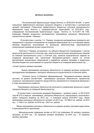 Целевые программы



           Постановлением Администрации города Апатиты от 29.06.2012 № 659, в целях
повышения эффективности расходов городского бюджета, в соответствии с долгосрочной
целевой программой «Повышение эффективности бюджетных расходов муниципального
образования город Апатиты с подведомственной территорией» на 2012-2014 годы,
утвержденной постановлением Администрации города Апатиты от 14.10.2011 № 1184,
утвержден Порядок конкурсного распределения принимаемых расходных обязательств
города Апатиты (далее - Порядок).

         В соответствии с пунктом 1.3. Порядка, конкурсное распределение проводится для
определения в процессе планирования на очередной финансовый год и на плановый период
объемов бюджетных ассигнований по расходным обязательствам, обусловленным
нормативными правовыми актами города Апатиты.

       Пунктом 2.1 Порядка установлено, что субъекты бюджетного планирования с учетом
результатов деятельности в отчетном году, результатов выполнения муниципальных заданий
на оказание муниципальных услуг в отчетном году, проектов муниципальных заданий на
очередной финансовый год, заключений Программно-целевого совета по итогам
рассмотрения инициативных предложений о разработке целевых программ и предельных
объемов бюджетных ассигнований из городского бюджета на очередной финансовый год:

-готовят проекты целевых программ.

          Оценка принимаемых расходных обязательств по каждому критерию конкурсного
распределения принимаемых расходных обязательств осуществляется по бальной шкале.

            Согласно пункту 3.5.Порядка сформированный Программно-целевым советом
протокол по уровню соответствия принимаемых расходных обязательств, приоритетам
социально- экономического развития города Апатиты направляется в Управление финансов и
в отдел экономического развития.

      Принимаемые расходные обязательства включаются управлением финансов в проект
городского бюджета на очередной финансовый год.

       В соответствии с протоколом заседания Программно – целевого совета от 09.10.2012
года № 2-12 и перечня принимаемых расходных обязательств, предлагаемых к включению в
проект городского бюджета на 2013 год и плановый период 2014-2015 годы, объем
принимаемых расходных обязательств составил на 2013 год – 53 988,8 тыс. рублей, на 2014
год – 11 048,4 тыс. рублей, на 2015 год – 36,9 тыс. рублей.

     Объем принимаемых расходных обязательств в разрезе целевых программ представлен
в Приложении № 6 к заключению.

       Муниципальными правовыми актами на 2013 год утверждено 30 целевых городских
программ, на 2014 год – 23 городские целевые программы, на 2015 год – 18 городских
целевых программ.
 