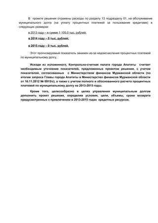 В проекте решения отражены расходы по разделу 13 подразделу 01, на обслуживание
муниципального долга (на уплату процентных платежей за пользование кредитами) в
следующих размерах:
      в 2013 году – в сумме 1 105,0 тыс. рублей;
      в 2014 году – 0 тыс. рублей;

      в 2015 году – 0 тыс. рублей.

       Этот прогнозируемый показатель занижен из-за недоисчисления процентных платежей
 по муниципальному долгу.

        Исходя из изложенного, Контрольно-счетная палата города Апатиты считает
 необходимым уточнение показателей, предложенных проектом решения, с учетом
 показателей, согласованных с Министерством финансов Мурманской области (по
 итогам запроса Главы города Апатиты в Министерство финансов Мурманской области
 от 16.11.2012 № 0915/с), а также с учетом полного и обоснованного расчета процентных
 платежей по муниципальному долгу на 2013-2015 годы.
       Кроме того, целесообразно в целях управления муниципальным долгом
 дополнить проект решения, определив условия, цели, объемы, сроки возврата
 предусмотренных к привлечению в 2013-2015 годах кредитных ресурсов.
 