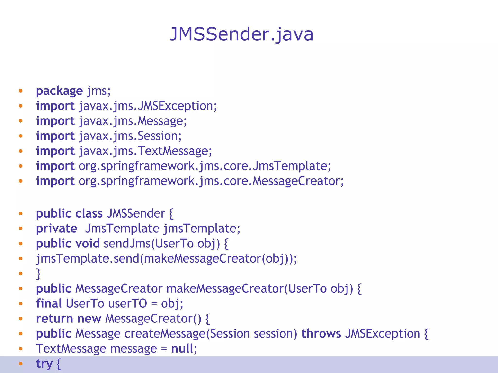 JMSSender.java
• package jms;
• import javax.jms.JMSException;
• import javax.jms.Message;
• import javax.jms.Session;
• import javax.jms.TextMessage;
• import org.springframework.jms.core.JmsTemplate;
• import org.springframework.jms.core.MessageCreator;
• public class JMSSender {
• private JmsTemplate jmsTemplate;
• public void sendJms(UserTo obj) {
• jmsTemplate.send(makeMessageCreator(obj));
• }
• public MessageCreator makeMessageCreator(UserTo obj) {
• final UserTo userTO = obj;
• return new MessageCreator() {
• public Message createMessage(Session session) throws JMSException {
• TextMessage message = null;
• try {
 