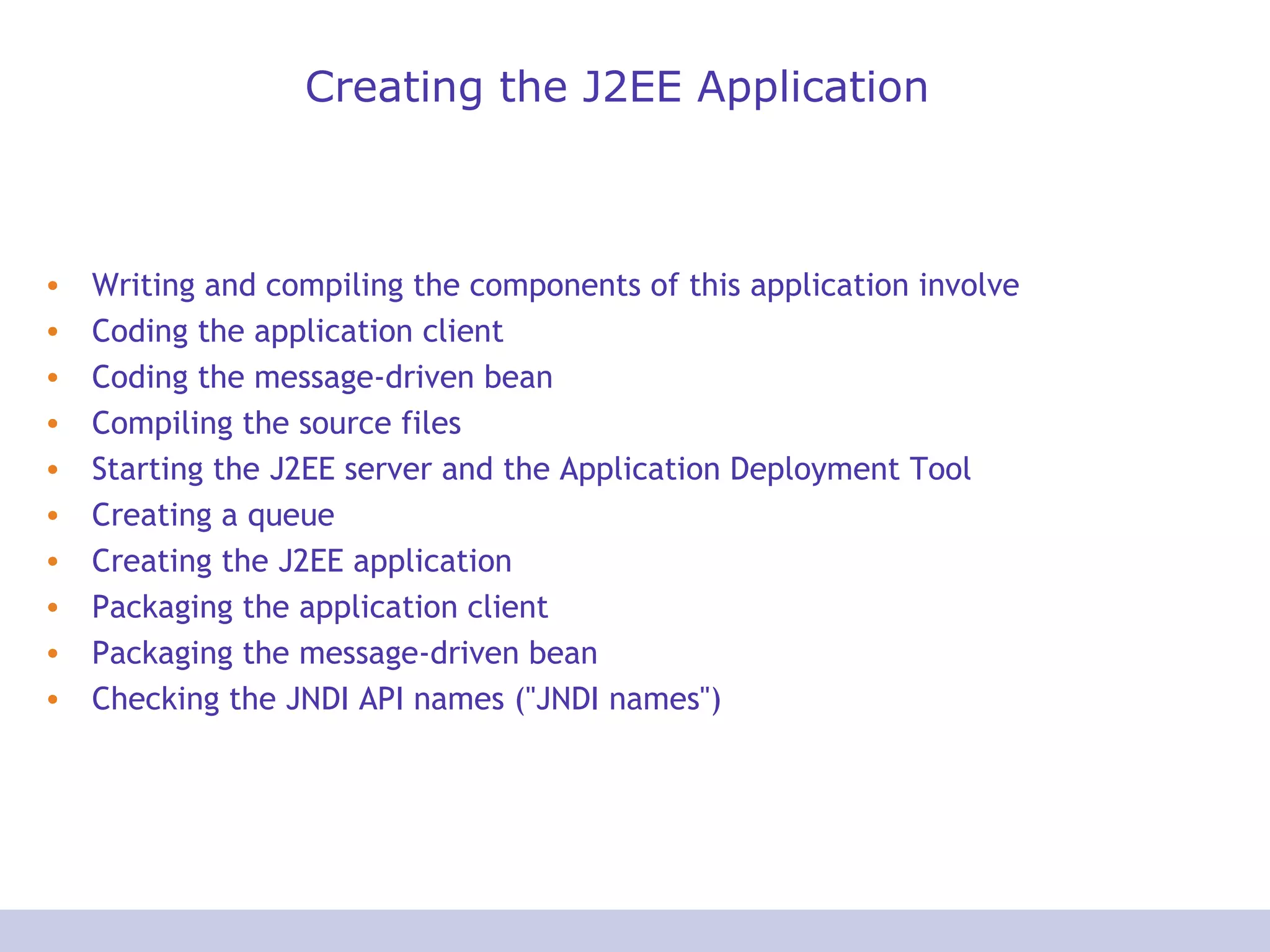 Creating the J2EE Application
• Writing and compiling the components of this application involve
• Coding the application client
• Coding the message-driven bean
• Compiling the source files
• Starting the J2EE server and the Application Deployment Tool
• Creating a queue
• Creating the J2EE application
• Packaging the application client
• Packaging the message-driven bean
• Checking the JNDI API names ("JNDI names")
 
