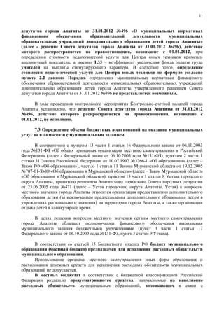 11



депутатов города Апатиты от 31.01.2012 №496 «О муниципальных нормативах
финансового      обеспечения     образовательной     деятельности    муниципальных
образовательных учреждений дополнительного образования детей города Апатиты»
(далее - решение Совета депутатов города Апатиты от 31.01.2012 №496), действие
которого распространяется на правоотношения, возникшие с 01.01.2012, при
определении стоимости педагогической услуги для Центра юных техников применен
аналогичный показатель, а именно 1,33 – коэффициент увеличения фонда оплаты труда
учителей на выплаты стимулирующего характера. В следствие этого, определение
стоимости педагогической услуги для Центра юных техников по формуле согласно
пункту 2.2 данного Порядка определения муниципальных нормативов финансового
обеспечения образовательной деятельности муниципальных образовательных учреждений
дополнительного образования детей города Апатиты, утвержденного решением Совета
депутатов города Апатиты от 31.01.2012 №496 не представляется возможным.

       В ходе проведения контрольного мероприятия Контрольно-счетной палатой города
Апатиты установлено, что решение Совета депутатов города Апатиты от 31.01.2012
№496, действие которого распространяется на правоотношения, возникшие с
01.01.2012, не исполнено.

      7.3 Определение объема бюджетных ассигнований на оказание муниципальных
услуг во взаимосвязи с муниципальным заданием.

       В соответствии с пунктом 13 части 1 статьи 16 Федерального закона от 06.10.2003
года №131-ФЗ «Об общих принципах организации местного самоуправления в Российской
Федерации» (далее - Федеральный закон от 06.10.2003 года №131-ФЗ), пунктом 2 части 1
статьи 31 Закона Российской Федерации от 10.07.1992 №3266-1 «Об образовании» (далее –
Закон РФ «Об образовании»), частью 1 статьи 11 Закона Мурманской области от 19.12.2005
№707-01-ЗМО «Об образовании в Мурманской области» (далее – Закон Мурманской области
«Об образовании в Мурманской области»), пунктом 13 части 1 статьи 8 Устава городского
округа Апатиты, принятого решением Апатитского городского Совета народных депутатов
от 23.06.2005 года №471 (далее – Устав городского округа Апатиты, Устав) к вопросам
местного значения города Апатиты относится организация предоставления дополнительного
образования детям (за исключением предоставления дополнительного образования детям в
учреждениях регионального значения) на территории города Апатиты, а также организация
отдыха детей в каникулярное время.

      В целях решения вопросов местного значения органы местного самоуправления
города Апатиты обладают полномочиями финансового обеспечения выполнения
муниципального задания бюджетными учреждениями (пункт 3 части 1 статьи 17
Федерального закона от 06.10.2003 года №131-ФЗ, пункт 3 статьи 9 Устава).

      В соответствии со статьей 15 Бюджетного кодекса РФ бюджет муниципального
образования (местный бюджет) предназначен для исполнения расходных обязательств
муниципального образования.
      Использование органами местного самоуправления иных форм образования и
расходования денежных средств для исполнения расходных обязательств муниципальных
образований не допускается.
      В местных бюджетах в соответствии с бюджетной классификацией Российской
Федерации раздельно предусматриваются средства, направляемые на исполнение
расходных обязательств муниципальных образований, возникающих в связи с
 