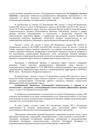 12



осуществлением органами местного самоуправления полномочий по вопросам местного
значения, и расходных обязательств муниципальных образований, исполняемых за счет
субвенций из других бюджетов бюджетной системы Российской Федерации для
осуществления отдельных государственных полномочий.

       В соответствии со статьей 132 Конституции РФ, частью 2 статьи 86 Бюджетного
кодекса РФ, частью 3 статьи 52 Федерального закона от 06.10.2003 года №131-ФЗ, частью 2
статьи 58 Устава городского округа Апатиты городской бюджет является самостоятельным.
Самостоятельность бюджета обеспечивается наличием собственных доходов и правом
органов местного самоуправления в соответствии с Бюджетным кодексом РФ
самостоятельно определять формы и направления расходования средств бюджета за
исключением расходов, финансовое обеспечение которых осуществляется за счет
межбюджетных субсидий и субвенций из других бюджетов бюджетной системы РФ.

      Частью 1 статьи 169, частью 3 статьи 184 Бюджетного кодекса РФ, статьей 52
Федерального закона от 06.10.2003 года №131-ФЗ, частью 8 статьи 58, частью 1 статьи 64
Устава городского округа Апатиты определено, что порядок составления и рассмотрения
проекта городского бюджета, утверждения и исполнения городского бюджета, контроля за
его исполнением, осуществления бюджетного учета, составления, внешней проверки,
рассмотрения и утверждения бюджетной отчетности устанавливает Положение о бюджетном
процессе в городском округе Апатиты, утвержденное Советом депутатов.

      Положение о бюджетном процессе в городском округе Апатиты утверждено
решением Совета депутатов муниципального образования город Апатиты с
подведомственной территорией от 27.05.2008 №428 (в редакции решения Совета депутатов
муниципального образования город Апатиты с подведомственной территорией от 26.04.2011
№293, далее – Положение о бюджетном процессе).

       В соответствии с частью 2 статьи 171 Бюджетного кодекса РФ, пунктом 4 части 2
статьи 64 Устава городского округа Апатиты, пунктом 1 статьи 7 Положения о бюджетном
процессе непосредственное составление проекта городского бюджета осуществляет
финансовый орган администрации города.
       Планирование бюджетных ассигнований осуществляется в порядке и в
соответствии с методикой, устанавливаемой соответствующим финансовым органом
(часть 1 статьи 174.2 Бюджетного кодекса РФ).

      К бюджетным ассигнованиям в соответствии со статьей 69 Бюджетного кодекса РФ
относятся ассигнования на оказание муниципальных услуг (выполнение работ), в том числе
ассигнования на оплату муниципальных контрактов на поставку товаров, выполнение работ,
оказание услуг для муниципальных нужд.

      В свою очередь согласно статье 69.1 Бюджетного кодекса РФ к бюджетным
ассигнованиям на оказание муниципальных услуг (выполнение работ) относятся
ассигнования на обеспечение выполнения функций бюджетных учреждений.

      Обеспечение выполнения функций бюджетных учреждений включает оплату труда
работников бюджетных учреждений, командировочные и иные выплаты в соответствии с
трудовыми договорами (служебными контрактами, контрактами) и законодательством
Российской Федерации, законодательством субъектов Российской Федерации и
муниципальными правовыми актами (статья 70 Бюджетного кодекса РФ).
 