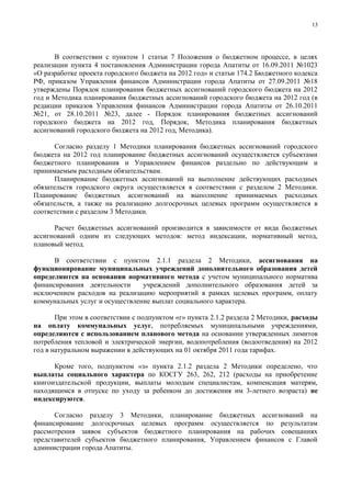 13




      В соответствии с пунктом 1 статьи 7 Положения о бюджетном процессе, в целях
реализации пункта 4 постановления Администрации города Апатиты от 16.09.2011 №1023
«О разработке проекта городского бюджета на 2012 год» и статьи 174.2 Бюджетного кодекса
РФ, приказом Управления финансов Администрации города Апатиты от 27.09.2011 №18
утверждены Порядок планирования бюджетных ассигнований городского бюджета на 2012
год и Методика планирования бюджетных ассигнований городского бюджета на 2012 год (в
редакции приказов Управления финансов Администрации города Апатиты от 26.10.2011
№21, от 28.10.2011 №23, далее - Порядок планирования бюджетных ассигнований
городского бюджета на 2012 год, Порядок, Методика планирования бюджетных
ассигнований городского бюджета на 2012 год, Методика).

       Согласно разделу 1 Методики планирования бюджетных ассигнований городского
бюджета на 2012 год планирование бюджетных ассигнований осуществляется субъектами
бюджетного планирования и Управлением финансов раздельно по действующим и
принимаемым расходным обязательствам.
       Планирование бюджетных ассигнований на выполнение действующих расходных
обязательств городского округа осуществляется в соответствии с разделом 2 Методики.
Планирование бюджетных ассигнований на выполнение принимаемых расходных
обязательств, а также на реализацию долгосрочных целевых программ осуществляется в
соответствии с разделом 3 Методики.

      Расчет бюджетных ассигнований производится в зависимости от вида бюджетных
ассигнований одним из следующих методов: метод индексации, нормативный метод,
плановый метод.

      В соответствии с пунктом 2.1.1 раздела 2 Методики, ассигнования на
функционирование муниципальных учреждений дополнительного образования детей
определяются на основании нормативного метода с учетом муниципального норматива
финансирования деятельности     учреждений дополнительного образования детей за
исключением расходов на реализацию мероприятий в рамках целевых программ, оплату
коммунальных услуг и осуществление выплат социального характера.

       При этом в соответствии с подпунктом «г» пункта 2.1.2 раздела 2 Методики, расходы
на оплату коммунальных услуг, потребляемых муниципальными учреждениями,
определяются с использованием планового метода на основании утвержденных лимитов
потребления тепловой и электрической энергии, водопотребления (водоотведения) на 2012
год в натуральном выражении в действующих на 01 октября 2011 года тарифах.

      Кроме того, подпунктом «з» пункта 2.1.2 раздела 2 Методики определено, что
выплаты социального характера по КОСГУ 263, 262, 212 (расходы на приобретение
книгоиздательской продукции, выплаты молодым специалистам, компенсация матерям,
находящимся в отпуске по уходу за ребенком до достижения им 3-летнего возраста) не
индексируются.

      Согласно разделу 3 Методики, планирование бюджетных ассигнований на
финансирование долгосрочных целевых программ осуществляется по результатам
рассмотрения заявок субъектов бюджетного планирования на рабочих совещаниях
представителей субъектов бюджетного планирования, Управлением финансов с Главой
администрации города Апатиты.
 