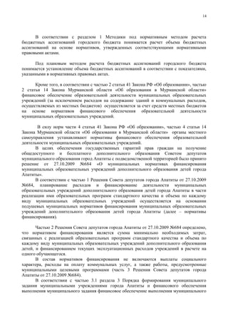 14




      В соответствии с разделом 1 Методики под нормативным методом расчета
бюджетных ассигнований городского бюджета понимается расчет объема бюджетных
ассигнований на основе нормативов, утвержденных соответствующими нормативными
правовыми актами.

      Под плановым методом расчета бюджетных ассигнований городского бюджета
понимается установление объема бюджетных ассигнований в соответствии с показателями,
указанными в нормативных правовых актах.

      Кроме того, в соответствии с частью 2 статьи 41 Закона РФ «Об образовании», частью
2 статьи 14 Закона Мурманской области «Об образовании в Мурманской области»
финансовое обеспечение образовательной деятельности муниципальных образовательных
учреждений (за исключением расходов на содержание зданий и коммунальных расходов,
осуществляемых из местных бюджетов) осуществляется за счет средств местных бюджетов
на основе нормативов финансового обеспечения образовательной деятельности
муниципальных образовательных учреждений.

       В силу норм части 4 статьи 41 Закона РФ «Об образовании», частью 4 статьи 14
Закона Мурманской области «Об образовании в Мурманской области» органы местного
самоуправления устанавливают нормативы финансового обеспечения образовательной
деятельности муниципальных образовательных учреждений.
      В целях обеспечения государственных гарантий прав граждан на получение
общедоступного и бесплатного дополнительного образования Советом депутатов
муниципального образования город Апатиты с подведомственной территорией было принято
решение от 27.10.2009 №684 «О муниципальных нормативах финансирования
муниципальных образовательных учреждений дополнительного образования детей города
Апатиты».
      В соответствии с частью 1 Решения Совета депутатов города Апатиты от 27.10.2009
№684, планирование расходов и финансирование деятельности муниципальных
образовательных учреждений дополнительного образования детей города Апатиты в части
реализации ими образовательных программ стандартного качества и объема по каждому
виду муниципальных образовательных учреждений осуществляется на основании
подушевых муниципальных нормативов финансирования муниципальных образовательных
учреждений дополнительного образования детей города Апатиты (далее – нормативы
финансирования).

       Частью 2 Решения Совета депутатов города Апатиты от 27.10.2009 №684 определено,
что нормативом финансирования является сумма минимально необходимых затрат,
связанных с реализацией образовательных программ стандартного качества и объема по
каждому виду муниципальных образовательных учреждений дополнительного образования
детей, и финансированием текущих эксплуатационных расходов учреждений в расчете на
одного обучающегося.
       В состав нормативов финансирования не включаются выплаты социального
характера, расходы на оплату коммунальных услуг, а также работы, предусмотренные
муниципальными целевыми программами (часть 3 Решения Совета депутатов города
Апатиты от 27.10.2009 №684).
       В соответствии с частью 3.1 раздела 3 Порядка формирования муниципального
задания муниципальными учреждениями города Апатиты и финансового обеспечения
выполнения муниципального задания финансовое обеспечение выполнения муниципального
 