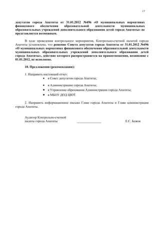 17



депутатов города Апатиты от 31.01.2012 №496 «О муниципальных нормативах
финансового     обеспечения  образовательной    деятельности     муниципальных
образовательных учреждений дополнительного образования детей города Апатиты» не
представляется возможным.

       В ходе проведения контрольного мероприятия, Контрольно-счетной палатой города
Апатиты установлено, что решение Совета депутатов города Апатиты от 31.01.2012 №496
«О муниципальных нормативах финансового обеспечения образовательной деятельности
муниципальных образовательных учреждений дополнительного образования детей
города Апатиты», действие которого распространяется на правоотношения, возникшие с
01.01.2012, не исполнено.

      10. Предложения (рекомендации):

      1. Направить настоящий отчет:
                  • в Совет депутатов города Апатиты;

                 • в Администрацию города Апатиты;
                 • в Управление образования Администрации города Апатиты;
                 • в МБОУ ДОД ЦЮТ.

      2. Направить информационное письмо Главе города Апатиты и Главе администрации
города Апатиты.


      Аудитор Контрольно-счетной
      палаты города Апатиты             _______________              Е.С. Бежок
 