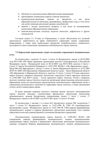 3



           •   обучение по дополнительным образовательным программам;
           •   преподавание специальных курсов и циклов дисциплин;
           •   индивидуально-групповые    занятия    по   предметам,   в   том     числе
               образовательным (углубленные, расширенные, профильные и др.), в том числе
               для детей, имеющих различный уровень способностей;
           •   занятия с детьми дошкольного возраста, в том числе не посещающими
               дошкольные образовательные учреждения;
           •   занятия-консультации логопеда, педагога психолога, дефектолога и других
               специалистов.

      Согласно пункта 5.1 Устава за Учреждением, в целях обеспечения его уставной
деятельности, закрепляются на праве оперативного управления здания, сооружения,
оборудование, а также иное необходимое имущество потребительского, социального,
культурного и иного назначения, являющееся собственностью города Апатиты.


         7.2 Определение нормативных затрат на оказание учреждением муниципальных
услуг.

       В соответствии с пунктом 13 части 1 статьи 16 Федерального закона от 06.10.2003
года №131-ФЗ «Об общих принципах организации местного самоуправления в Российской
Федерации» (далее - Федеральный закон от 06.10.2003 года №131-ФЗ), пунктом 2 части 1
статьи 31 Закона Российской Федерации от 10.07.1992 №3266-1 «Об образовании» (далее –
Закон РФ «Об образовании»), частью 1 статьи 11 Закона Мурманской области от 19.12.2005
№707-01-ЗМО «Об образовании в Мурманской области» (далее – Закон Мурманской области
«Об образовании в Мурманской области»), пунктом 13 части 1 статьи 8 Устава городского
округа Апатиты, принятого решением Апатитского городского Совета народных депутатов
от 23.06.2005 года №471 (далее – Устав городского округа Апатиты, Устав) к вопросам
местного значения города Апатиты относится организация предоставления дополнительного
образования детям (за исключением предоставления дополнительного образования детям в
учреждениях регионального значения) на территории города Апатиты, а также организация
отдыха детей в каникулярное время.

      В целях решения вопросов местного значения органы местного самоуправления
города Апатиты обладают полномочиями финансового обеспечения выполнения
муниципального задания бюджетными учреждениями (пункт 3 части 1 статьи 17
Федерального закона от 06.10.2003 года №131-ФЗ, пункт 3 статьи 9 Устава).

      В соответствии с частями 3 и статьи 69.2 Бюджетного кодекса РФ, подпунктом 3
части 7 статьи 9.2 Федерального закона от 12.01.1996 № 7-ФЗ «О некоммерческих
организациях» (далее - Федерального закона от 12.01.1996 № 7-ФЗ) порядок формирования
муниципального задания и порядок финансового обеспечения выполнения этого задания
определяется местной администрацией в отношении бюджетных учреждений.

      Постановлением Администрации города Апатиты от 14.09.2011 №1016 «Об
утверждении порядка формирования муниципального задания муниципальными
учреждениями города Апатиты и финансового обеспечения выполнения муниципального
задания» утвержден Порядок формирования муниципального задания муниципальными
 
