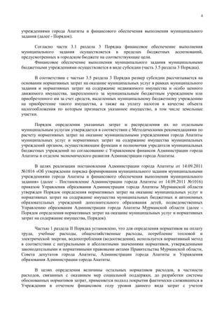 4



учреждениями города Апатиты и финансового обеспечения выполнения муниципального
задания (далее - Порядок).

      Согласно части 3.1 раздела 3 Порядка финансовое обеспечение выполнения
муниципального задания осуществляется в пределах бюджетных ассигнований,
предусмотренных в городском бюджете на соответствующие цели.
      Финансовое обеспечение выполнения муниципального задания муниципальными
бюджетными учреждениями осуществляется в виде субсидии (часть 3.5 раздела 3 Порядка).

      В соответствии с частью 3.5 раздела 3 Порядка размер субсидии рассчитывается на
основании нормативных затрат на оказание муниципальных услуг в рамках муниципального
задания и нормативных затрат на содержание недвижимого имущества и особо ценного
движимого имущества, закрепленного за муниципальным бюджетным учреждением или
приобретенного им за счет средств, выделенных муниципальному бюджетному учреждению
на приобретение такого имущества, а также на уплату налогов в качестве объекта
налогообложения по которым признается указанное имущество, в том числе земельные
участки.

      Порядок определения указанных затрат и распределения их по отдельным
муниципальным услугам утверждается в соответствии с Методическими рекомендациями по
расчету нормативных затрат на оказание муниципальными учреждениями города Апатиты
муниципальных услуг и нормативных затрат на содержание имущества муниципальных
учреждений органом, осуществляющим функции и полномочия учредителя муниципальных
бюджетных учреждений по согласованию с Управлением финансов Администрации города
Апатиты и отделом экономического развития Администрации города Апатиты.

       В целях реализации постановления Администрации города Апатиты от 14.09.2011
№1016 «Об утверждении порядка формирования муниципального задания муниципальными
учреждениями города Апатиты и финансового обеспечения выполнения муниципального
задания» (далее – Постановление Администрации города Апатиты от 14.09.2011 №1016)
приказом Управления образования Администрации города Апатиты Мурманской области
утвержден Порядок определения нормативных затрат на оказание муниципальных услуг и
нормативных затрат на содержание имущества муниципальных бюджетных и автономных
образовательных учреждений дополнительного образования детей, подведомственных
Управлению образования Администрации города Апатиты Мурманской области (далее -
Порядок определения нормативных затрат на оказание муниципальных услуг и нормативных
затрат на содержание имущества, Порядок).

      Частью 1 раздела II Порядка установлено, что для определения нормативов на оплату
труда, учебные расходы, общехозяйственные расходы, потребление тепловой и
электрической энергии, водопотребления (водоотведения), используется нормативный метод
в соответствии с натуральными и абсолютными значениями нормативов, утвержденными
законодательными и нормативными правовыми актами Правительства Мурманской области,
Совета депутатов города Апатиты, Администрации города Апатиты и Управления
образования Администрации города Апатиты.

      В целях определения величины остальных нормативов расходов, в частности
расходов, связанных с оказанием мер социальной поддержки, до разработки системы
обоснованных нормативов затрат, применяется подход покрытия фактически сложившихся в
Учреждении в отчетном финансовом году уровня данного вида затрат с учетом
 