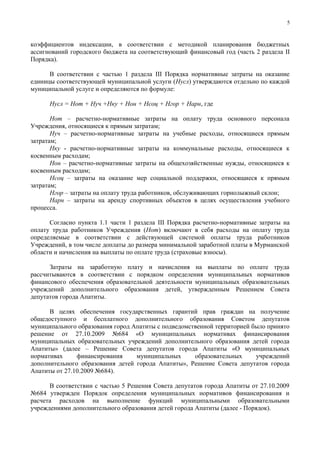 5



коэффициентов индексации, в соответствии с методикой планирования бюджетных
ассигнований городского бюджета на соответствующий финансовый год (часть 2 раздела II
Порядка).

      В соответствии с частью 1 раздела III Порядка нормативные затраты на оказание
единицы соответствующей муниципальной услуги (Нусл) утверждаются отдельно по каждой
муниципальной услуге и определяются по формуле:

      Нусл = Нот + Нуч +Нку + Нон + Нсоц + Нгор + Нарн, где

       Нот – расчетно-нормативные затраты на оплату труда основного персонала
Учреждения, относящиеся к прямым затратам;
       Нуч – расчетно-нормативные затраты на учебные расходы, относящиеся прямым
затратам;
       Нку - расчетно-нормативные затраты на коммунальные расходы, относящиеся к
косвенным расходам;
       Нон – расчетно-нормативные затраты на общехозяйственные нужды, относящиеся к
косвенным расходам;
       Нсоц – затраты на оказание мер социальной поддержки, относящиеся к прямым
затратам;
       Нгор – затраты на оплату труда работников, обслуживающих горнолыжный склон;
       Нарн – затраты на аренду спортивных объектов в целях осуществления учебного
процесса.

      Согласно пункта 1.1 части 1 раздела III Порядка расчетно-нормативные затраты на
оплату труда работников Учреждения (Нот) включают в себя расходы на оплату труда
определяемые в соответствии с действующей системой оплаты труда работников
Учреждений, в том числе доплаты до размера минимальной заработной платы в Мурманской
области и начисления на выплаты по оплате труда (страховые взносы).

      Затраты на заработную плату и начисления на выплаты по оплате труда
рассчитываются в соответствии с порядком определения муниципальных нормативов
финансового обеспечения образовательной деятельности муниципальных образовательных
учреждений дополнительного образования детей, утвержденным Решением Совета
депутатов города Апатиты.

      В целях обеспечения государственных гарантий прав граждан на получение
общедоступного и бесплатного дополнительного образования Советом депутатов
муниципального образования город Апатиты с подведомственной территорией было принято
решение от 27.10.2009 №684 «О муниципальных нормативах финансирования
муниципальных образовательных учреждений дополнительного образования детей города
Апатиты» (далее – Решение Совета депутатов города Апатиты «О муниципальных
нормативах     финансирования     муниципальных      образовательных     учреждений
дополнительного образования детей города Апатиты», Решение Совета депутатов города
Апатиты от 27.10.2009 №684).

      В соответствии с частью 5 Решения Совета депутатов города Апатиты от 27.10.2009
№684 утвержден Порядок определения муниципальных нормативов финансирования и
расчета расходов на выполнение функций муниципальными образовательными
учреждениями дополнительного образования детей города Апатиты (далее - Порядок).
 