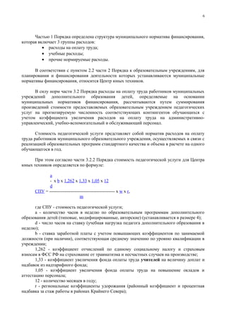 6




      Частью 1 Порядка определена структура муниципального норматива финансирования,
которая включает 3 группы расходов:
          • расходы на оплату труда;
          • учебные расходы;
          • прочие нормируемые расходы.

      В соответствии с пунктом 2.2 части 2 Порядка к образовательным учреждениям, для
планирования и финансирования деятельности которых устанавливаются муниципальные
нормативы финансирования, относится Центр юных техников.

      В силу норм части 3.2 Порядка расходы на оплату труда работников муниципальных
учреждений дополнительного образования детей, определяемые на основании
муниципальных нормативов финансирования, рассчитываются путем суммирования
произведений стоимости предоставляемых образовательным учреждением педагогических
услуг на прогнозируемую численность соответствующих контингентов обучающихся с
учетом коэффициента увеличения расходов на оплату труда на административно-
управленческий, учебно-вспомогательный и обслуживающий персонал.

       Стоимость педагогической услуги представляет собой норматив расходов на оплату
труда работников муниципального образовательного учреждения, осуществляемых в связи с
реализацией образовательных программ стандартного качества и объема в расчете на одного
обучающегося в год.

      При этом согласно части 3.2.2 Порядка стоимость педагогической услуги для Центра
юных техников определяется по формуле:

            a
            - x b x 1,262 x 1,33 x 1,05 x 12
            d
      СПУ = ------------------------------------------- x w x r,
                                m

       где СПУ - стоимость педагогической услуги;
       a - количество часов в неделю по образовательным программам дополнительного
образования детей (типовые, модифицированные, авторские) (устанавливается в размере 4);
       d - число часов на ставку (учебная нагрузка педагога дополнительного образования в
неделю);
       b - ставка заработной платы с учетом повышающих коэффициентов по занимаемой
должности (при наличии), соответствующая среднему значению по уровню квалификации в
учреждении;
       1,262 - коэффициент отчислений по единому социальному налогу и страховым
взносам в ФСС РФ на страхование от травматизма и несчастных случаев на производстве;
       1,33 - коэффициент увеличения фонда оплаты труда учителей на величину доплат и
надбавок из надтарифного фонда;
       1,05 - коэффициент увеличения фонда оплаты труда на повышение окладов и
аттестацию персонала;
       12 - количество месяцев в году;
       r - региональные коэффициенты удорожания (районный коэффициент и процентная
надбавка за стаж работы в районах Крайнего Севера);
 