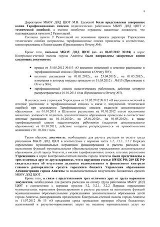 8



      Директором МБОУ ДОД ЦЮТ М.В. Едемской были представлены заверенные
копии Тарификационных списков педагогических работников МБОУ ДОД ЦЮТ с
технической ошибкой, а именно ошибочно отражены вакантные должности, что
подтверждается пунктом 2 Разногласий.
      Согласно пункта 2 Разногласий на основании приказа директора Учреждения
технические ошибки исправлены, тарификационные списки приведены в соответствие,
копии приложены к Разногласиям (Приложение к Отчету №4).

      Кроме того, письмом МБОУ ДОД ЦЮТ (вх. от 06.07.2012 №194) в адрес
Контрольно-счетной палаты города Апатиты были направлены заверенные копии
следующих документов:

         • приказ от 31.05.2012 №113 «О внесении изменений в штатное расписание и
           тарификационный список» (Приложение к Отчету №5);
         • штатные расписания на 01.01.2012г., на 25.04.2012г., на 01.05.2012г.,
           изменения в которые внесены приказом от 31.05.2012 г. №113 (Приложение к
           Отчету №6);
         • тарификационный список педагогических работников, действие которого
           распространяется с 01.10.2011 года (Приложение к Отчету №7).

      В соответствии с приказом Учреждения от 31.05.2012 №113 «О внесении изменений в
штатное расписание и тарификационный список» в связи с допущенной технической
ошибкой при составлении Тарификационных списков педагогов дополнительного
образования на 01.10.2011 и Штатного расписания на 01.01.2012 путем исключения
вакантных должностей педагогов дополнительного образования приведены в соответствие
штатные расписания на 01..01.2012г., на 25.04.2012г., на 01.05.2012г., а также
тарификационный список педагогических работников (педагогов дополнительного
образования) на 01.10.2011, действие которого распространяется на правоотношения
возникшие с 01.10.2011 года.

      Таким образом, документы, необходимые для расчета расходов на оплату труда
работников МБОУ ДОД ЦЮТ в соответствии с нормами части 3.2, 3.2.1, 3.2.2 Порядка
определения муниципальных нормативов финансирования и расчета расходов на
выполнение функций муниципальными образовательными учреждениями дополнительного
образования детей города Апатиты, а именно тарификационные списки, штатные расписания
Учреждением в адрес Контрольно-счетной палаты города Апатиты были представлены в
трех отличных друг от друга вариантах, что в нарушение статьи 158 БК РФ, 269 БК РФ
свидетельствует об отсутствии должного ведомственного и финансового контроля
главного распорядителя средств городского бюджета Управления образования
Администрации города Апатиты за подведомственным получателем бюджетных средств
МБОУ ДОД ЦЮТ.
      Кроме того, в связи с представлением трех отличных друг от друга вариантов
документов, необходимых для расчета расходов на оплату труда работников МБОУ ДОД
ЦЮТ в соответствии с нормами пунктов 3.2, 3.2.1, 3.2.2 Порядка определения
муниципальных нормативов финансирования и расчета расходов на выполнение функций
муниципальными образовательными учреждениями дополнительного образования детей
города Апатиты, распоряжением председателя Контрольно-счетной палаты города Апатиты
от 11.07.2012 № 13 «О продлении срока проведения проверки объема бюджетных
ассигнований и расчетно-нормативных затрат на оказание муниципальных услуг во
 