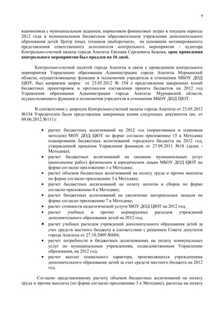 9



взаимосвязи с муниципальным заданием, нормативом финансовых затрат в текущем периоде
2012 года в муниципальном бюджетном образовательном учреждении дополнительного
образования детей Центр юных техников (выборочно)», на основании мотивированного
представления ответственного исполнителя контрольного мероприятия - аудитора
Контрольно-счетной палаты города Апатиты Евгения Сергеевича Бежока, срок проведения
контрольного мероприятия был продлен на 16 дней.

      Контрольно-счетной палатой города Апатиты в связи с проведением контрольного
мероприятия Управлению образования Администрации города Апатиты Мурманской
области, осуществляющему функции и полномочия учредителя в отношении МБОУ ДОД
ЦЮТ, был направлен запрос от 23.05.2012 № 154 о представлении заверенных копий
бюджетных проектировок и протоколов составления проекта бюджетов на 2012 год
Управления образования Администрации города Апатиты Мурманской области,
осуществляющего функции и полномочия учредителя в отношении МБОУ ДОД ЦЮТ.

       В соответствии с запросом Контрольно-счетной палаты города Апатиты от 23.05.2012
№154 Учредителем были представлены заверенные копии следующих документов (вх. от
09.06.2012 №111):

         • расчет бюджетных ассигнований на 2012 год (нормативным и плановым
           методом) МОУ ДОД ЦЮТ по форме согласно приложению 15 к Методике
           планирования бюджетных ассигнований городского бюджета на 2012 год,
           утвержденной приказом Управления финансов от 27.09.2011 №18 (далее -
           Методика);
         • расчет бюджетных ассигнований на оказание муниципальных услуг
           (выполнение работ) физическим и юридическим лицам МБОУ ДОД ЦЮТ по
           форме согласно приложению 1 к Методике;
         • расчет объемов бюджетных ассигнований на оплату труда и прочие выплаты
           по форме согласно приложению 3 к Методике;
         • расчет бюджетных ассигнований на оплату налогов и сборов по форме
           согласно приложению 6 к Методике;
         • расчет бюджетных ассигнований на увеличение материальных запасов по
           форме согласно приложению 7 к Методике;
         • расчет стоимости педагогической услуги МОУ ДОД ЦЮТ на 2012 год;
         • расчет    учебных    и    прочих   нормируемых      расходов   учреждений
           дополнительного образования детей на 2012 год;
         • расчет учебных расходов учреждений дополнительного образования детей за
           счет средств местного бюджета в соответствии с решением Совета депутатов
           города Апатиты от 27.10.2009 №684;
         • расчет потребности в бюджетных ассигнованиях на оплату коммунальных
           услуг по муниципальным учреждениям, подведомственным Управлению
           образования, на 2012 год;
         • расчет выплат социального характера, производящихся учреждениями
           дополнительного образования детей за счет средств местного бюджета на 2012
           год.

        Согласно представленному расчету объемов бюджетных ассигнований на оплату
труда и прочие выплаты (по форме согласно приложению 3 к Методике), расходы на оплату
 
