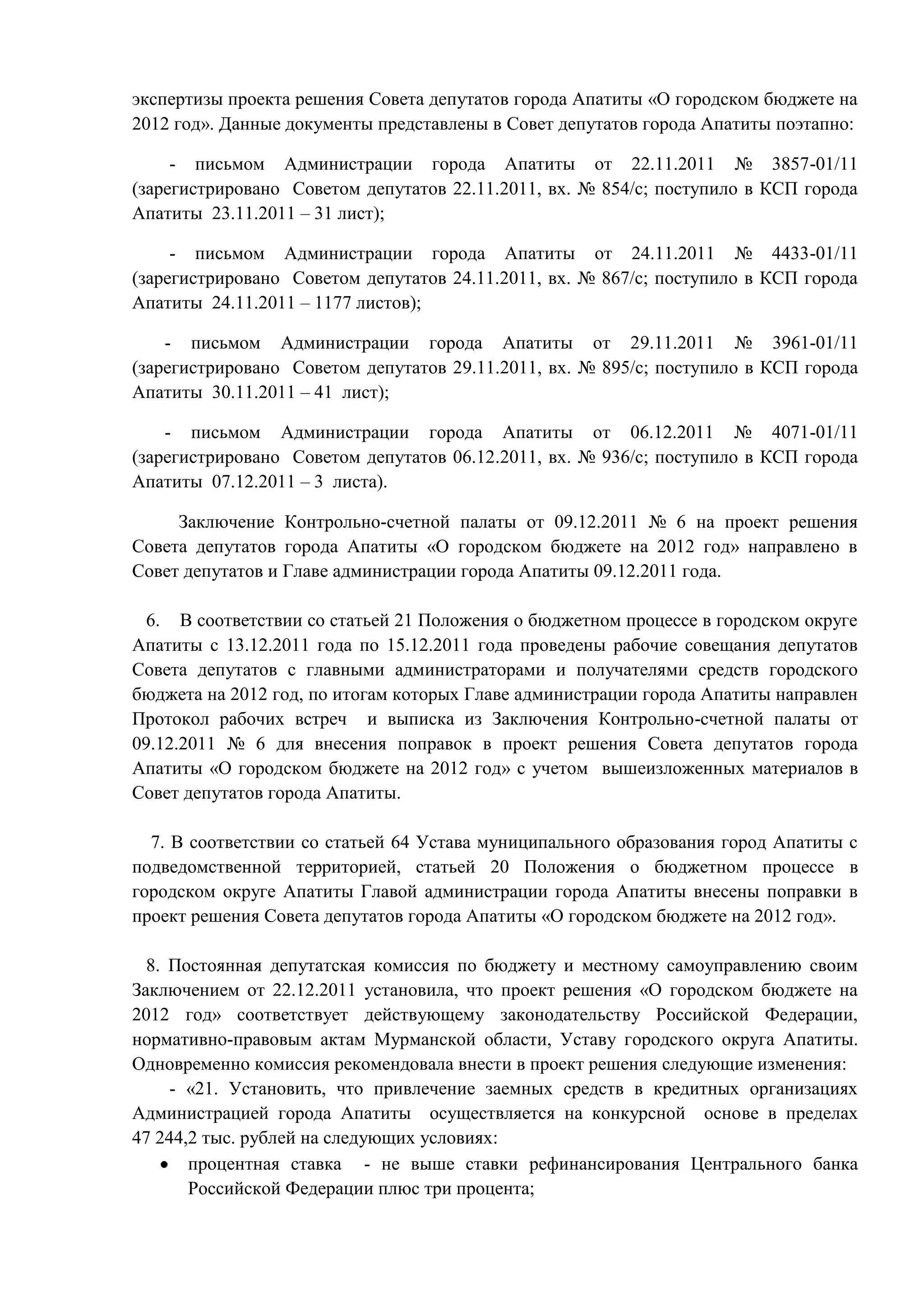 экспертизы проекта решения Совета депутатов города Апатиты «О городском бюджете на
2012 год». Данные документы представлены в Совет депутатов города Апатиты поэтапно:

     - письмом Администрации города Апатиты от 22.11.2011 № 3857-01/11
(зарегистрировано Советом депутатов 22.11.2011, вх. № 854/с; поступило в КСП города
Апатиты 23.11.2011 – 31 лист);

     - письмом Администрации города Апатиты от 24.11.2011 № 4433-01/11
(зарегистрировано Советом депутатов 24.11.2011, вх. № 867/с; поступило в КСП города
Апатиты 24.11.2011 – 1177 листов);

    - письмом Администрации города Апатиты от 29.11.2011 № 3961-01/11
(зарегистрировано Советом депутатов 29.11.2011, вх. № 895/с; поступило в КСП города
Апатиты 30.11.2011 – 41 лист);

    - письмом Администрации города Апатиты от 06.12.2011 № 4071-01/11
(зарегистрировано Советом депутатов 06.12.2011, вх. № 936/с; поступило в КСП города
Апатиты 07.12.2011 – 3 листа).

     Заключение Контрольно-счетной палаты от 09.12.2011 № 6 на проект решения
Совета депутатов города Апатиты «О городском бюджете на 2012 год» направлено в
Совет депутатов и Главе администрации города Апатиты 09.12.2011 года.

  6. В соответствии со статьей 21 Положения о бюджетном процессе в городском округе
Апатиты с 13.12.2011 года по 15.12.2011 года проведены рабочие совещания депутатов
Совета депутатов с главными администраторами и получателями средств городского
бюджета на 2012 год, по итогам которых Главе администрации города Апатиты направлен
Протокол рабочих встреч и выписка из Заключения Контрольно-счетной палаты от
09.12.2011 № 6 для внесения поправок в проект решения Совета депутатов города
Апатиты «О городском бюджете на 2012 год» с учетом вышеизложенных материалов в
Совет депутатов города Апатиты.

  7. В соответствии со статьей 64 Устава муниципального образования город Апатиты с
подведомственной территорией, статьей 20 Положения о бюджетном процессе в
городском округе Апатиты Главой администрации города Апатиты внесены поправки в
проект решения Совета депутатов города Апатиты «О городском бюджете на 2012 год».

  8. Постоянная депутатская комиссия по бюджету и местному самоуправлению своим
Заключением от 22.12.2011 установила, что проект решения «О городском бюджете на
2012 год» соответствует действующему законодательству Российской Федерации,
нормативно-правовым актам Мурманской области, Уставу городского округа Апатиты.
Одновременно комиссия рекомендовала внести в проект решения следующие изменения:
     - «21. Установить, что привлечение заемных средств в кредитных организациях
Администрацией города Апатиты осуществляется на конкурсной основе в пределах
47 244,2 тыс. рублей на следующих условиях:
       процентная ставка - не выше ставки рефинансирования Центрального банка
       Российской Федерации плюс три процента;
 