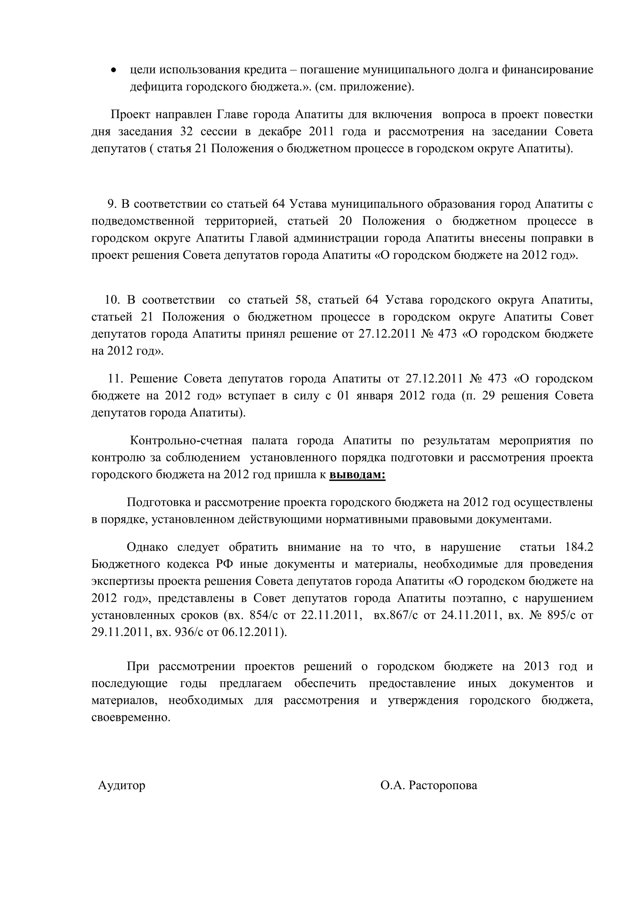 цели использования кредита – погашение муниципального долга и финансирование
      дефицита городского бюджета.». (см. приложение).

   Проект направлен Главе города Апатиты для включения вопроса в проект повестки
дня заседания 32 сессии в декабре 2011 года и рассмотрения на заседании Совета
депутатов ( статья 21 Положения о бюджетном процессе в городском округе Апатиты).



   9. В соответствии со статьей 64 Устава муниципального образования город Апатиты с
подведомственной территорией, статьей 20 Положения о бюджетном процессе в
городском округе Апатиты Главой администрации города Апатиты внесены поправки в
проект решения Совета депутатов города Апатиты «О городском бюджете на 2012 год».


  10. В соответствии со статьей 58, статьей 64 Устава городского округа Апатиты,
статьей 21 Положения о бюджетном процессе в городском округе Апатиты Совет
депутатов города Апатиты принял решение от 27.12.2011 № 473 «О городском бюджете
на 2012 год».

   11. Решение Совета депутатов города Апатиты от 27.12.2011 № 473 «О городском
бюджете на 2012 год» вступает в силу с 01 января 2012 года (п. 29 решения Совета
депутатов города Апатиты).

      Контрольно-счетная палата города Апатиты по результатам мероприятия по
контролю за соблюдением установленного порядка подготовки и рассмотрения проекта
городского бюджета на 2012 год пришла к выводам:

      Подготовка и рассмотрение проекта городского бюджета на 2012 год осуществлены
в порядке, установленном действующими нормативными правовыми документами.

      Однако следует обратить внимание на то что, в нарушение статьи 184.2
Бюджетного кодекса РФ иные документы и материалы, необходимые для проведения
экспертизы проекта решения Совета депутатов города Апатиты «О городском бюджете на
2012 год», представлены в Совет депутатов города Апатиты поэтапно, с нарушением
установленных сроков (вх. 854/с от 22.11.2011, вх.867/с от 24.11.2011, вх. № 895/с от
29.11.2011, вх. 936/с от 06.12.2011).

      При рассмотрении проектов решений о городском бюджете на 2013 год и
последующие годы предлагаем обеспечить предоставление иных документов и
материалов, необходимых для рассмотрения и утверждения городского бюджета,
своевременно.




 Аудитор                                        О.А. Расторопова
 