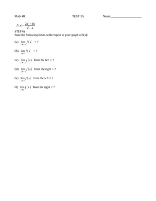Math 4R TEST 3A Name:____________________
f (x)=
2x
3
−16
x
2
−4
STEP 6)
State the following limits with respect to your graph of f(x):
6a) lim
x →−∞
f (x) = ?
6b) lim
x→∞
f (x) = ?
6c) lim
x →−2
f (x) from the left = ?
6d) lim
x →−2
f (x) from the right = ?
6e) lim
x→ 2
f (x) from the left = ?
6f) lim
x→ 2
f (x) from the right = ?