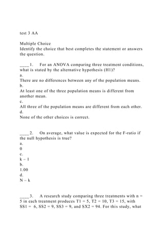 test 3 AA
Multiple Choice
Identify the choice that best completes the statement or answers
the question.
____ 1. For an ANOVA comparing three treatment conditions,
what is stated by the alternative hypothesis (H1)?
a.
There are no differences between any of the population means.
b.
At least one of the three population means is different from
another mean.
c.
All three of the population means are different from each other.
d.
None of the other choices is correct.
____ 2. On average, what value is expected for the F-ratio if
the null hypothesis is true?
a.
0
c.
k – 1
b.
1.00
d.
N – k
____ 3. A research study comparing three treatments with n =
5 in each treatment produces T1 = 5, T2 = 10, T3 = 15, with
SS1 = 6, SS2 = 9, SS3 = 9, and SX2 = 94. For this study, what
 
