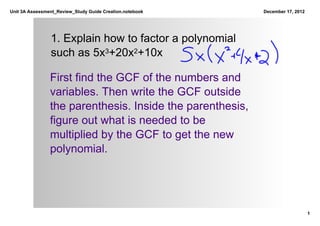 Unit 3A Assessment_Review_Study Guide Creation.notebook     December 17, 2012




                1. Explain how to factor a polynomial 
                such as 5x3+20x2+10x

                First find the GCF of the numbers and 
                variables. Then write the GCF outside 
                the parenthesis. Inside the parenthesis, 
                figure out what is needed to be 
                multiplied by the GCF to get the new 
                polynomial.




                                                                                1
 