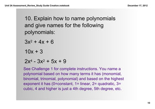 Unit 3A Assessment_Review_Study Guide Creation.notebook                     December 17, 2012




                10. Explain how to name polynomials 
                and give names for the following 
                polynomials:
                3x2 + 4x + 6
                10x + 3
                2x4 ­ 3x2 + 5x + 9
               See Challenge 1 for complete instructions. You name a 
               polynomial based on how many terms it has (monomial, 
               binomial, trinomial, polynomial) and based on the highest 
               exponent it has (0=constant, 1= linear, 2= quadratic, 3= 
               cubic, 4 and higher is just a 4th degree, 5th degree, etc.


                                                                                            10
 