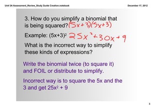 Unit 3A Assessment_Review_Study Guide Creation.notebook     December 17, 2012




                3. How do you simplify a binomial that 
                is being squared? 
                Example: (5x+3)2
                What is the incorrect way to simplify 
                these kinds of expressions?

               Write the binomial twice (to square it) 
               and FOIL or distribute to simplify.
               Incorrect way is to square the 5x and the 
               3 and get 25x2 + 9

                                                                                3
 
