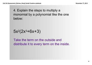 Unit 3A Assessment_Review_Study Guide Creation.notebook     December 17, 2012




               4. Explain the steps to multiply a 
               monomial by a polynomial like the one 
               below:



               5x2(2x3+6x+3)
               Take the term on the outside and 
               distribute it to every term on the inside.




                                                                                4
 