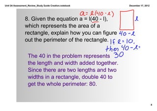 Unit 3A Assessment_Review_Study Guide Creation.notebook    December 17, 2012




                8. Given the equation a = l(40 ­ l), 
                which represents the area of a 
                rectangle, explain how you can figure 
                out the perimeter of the rectangle.

                   The 40 in the problem represents 
                   the length and width added together. 
                   Since there are two lengths and two 
                   widths in a rectangle, double 40 to 
                   get the whole perimeter: 80.


                                                                               8
 