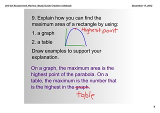 Unit 3A Assessment_Review_Study Guide Creation.notebook       December 17, 2012




                      9. Explain how you can find the 
                      maximum area of a rectangle by using:
                      1. a graph
                      2. a table
                      Draw examples to support your 
                      explanation.

                     On a graph, the maximum area is the 
                     highest point of the parabola. On a 
                     table, the maximum is the number that 
                     is the highest in the graph.


                                                                                  9
 