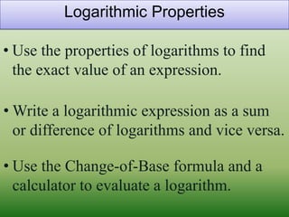 Logarithmic Properties

• Use the properties of logarithms to find
  the exact value of an expression.

• Write a logarithmic expression as a sum
  or difference of logarithms and vice versa.

• Use the Change-of-Base formula and a
  calculator to evaluate a logarithm.
 