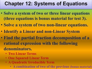 Chapter 12: Systems of Equations
• Solve a system of two or three linear equations
  (three equations is bonus material for test 3).
• Solve a system of two non-linear equations.
• Identify a Linear and non-Linear System
• Find the partial fraction decomposition of a
  rational expression with the following
  denominators.
  • Two Linear Terms
  • One Squared Linear Term
  • A Quadratic Irreducible Term
     • A combination of two of the previous (bonus material)
 