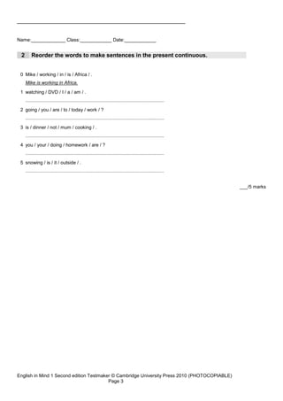 _____________________________________________________


Name:_____________ Class:____________ Date:____________


 2       Reorder the words to make sentences in the present continuous.


 0 Mike / working / in / is / Africa / .
     Mike is working in Africa.
 1 watching / DVD / I / a / am / .
     .........................................................................................................
 2 going / you / are / to / today / work / ?
     .........................................................................................................
 3 is / dinner / not / mum / cooking / .
     .........................................................................................................
 4 you / your / doing / homework / are / ?
     .........................................................................................................
 5 snowing / is / it / outside / .
     .........................................................................................................


                                                                                                                 ___/5 marks




English in Mind 1 Second edition Testmaker © Cambridge University Press 2010 (PHOTOCOPIABLE)
                                         Page 3
 
