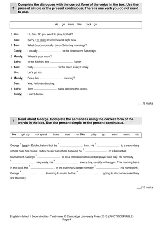 Complete the dialogues with the correct form of the verbs in the box. Use the
    3      present simple or the present continuous. There is one verb you do not need
           to use.


                                                do     go     learn     like        cook go


0 Jim:              Hi, Ben. Do you want to play football?

     Ben:           Sorry, I’m doing my homework right now.
1 Tom:              What do you normally do on Saturday mornings?
     Cindy:         I usually .............................. to the cinema on Saturdays.
2 Mandy:            Where’s your mum?
     Sally:         In the kitchen, she .............................. lunch.
3 Tom:              Sally .............................. to the disco every Friday.
     Jim:           Let’s go too.
4 Mandy:            Does Jim .............................. dancing?
     Ben:           Yes, he loves dancing.
5 Sally:            Tom .............................. salsa dancing this week.
     Cindy:         I can’t dance.


                                                                                                                                      ___/5 marks




           Read about George. Complete the sentences using the correct form of the
    7
           words in the box. Use the present simple or the present continuous.


    live        get up      not speak          train       love        not like         play       go       want       swim         do


            0                                      1                                       2
George lives in Dublin, Ireland but he .............................. Irish. He .............................. to a secondary
                                                                                3
school near his house. Today he isn’t at school because he .............................. in a basketball
                            4
tournament. George .............................. to be a professional basketball player one day. He normally
5                                              6
    .............................. very early. He .............................. every day, usually in the gym. This morning he is
                     7                                                                     8
in the pool. He .............................. . In the evening George normally .............................. his homework.
            9                                                          10
George .............................. listening to music but he             .............................. going to discos because they
are too noisy.


                                                                                                                                    ___/10 marks




English in Mind 1 Second edition Testmaker © Cambridge University Press 2010 (PHOTOCOPIABLE)
                                         Page 4
 