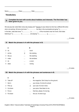 _____________________________________________________


Name:_____________ Class:____________ Date:____________

 Vocabulary

          Complete the text with words about hobbies and interests. The first letter has
  8
          been given to you.

                                                                   0
We see pop star Jodie Glam every day singing and dancing on pop videos but she has a different life when
                                                 1                                                                   2
she’s not working. At home she loves r.................... her bike in the countryside and going s....................
                                     3
in the lake. Jodie also loves t.................... p.................... of the mountains near her home. She hates
               4                                                        5
listening to p.................... m.................... and playing c.................... g.................... .


                                                                                                                         ___/5 marks


  9       Match the phrases in A with the phrases in B.


      A                                               B
 0    do                                  ....         lunch
 1    do the                               0           the cooking
 2    tidy up                             ....         the washing
 3    make                                ....         the windows
 4    do                                  ....         a room
 5    clean                               ....         ironing


                                                                                                                         ___/5 marks


 10 Match the phrases in A with the phrases and sentences in B.


      A                                                        B
 0    Take off                                         ....    the magazine. Don’t drop it on the ground.
 1    Get in                                           ....    your shoes. It’s time for school.
 2    Pick up                                          0       your coat. It’s hot in here.
 3    Cut down                                         ....    your pens. Now listen to me.
 4    Put on                                           ....    that tree, please. It’s too big.
 5    Put down                                         ....    the car. It’s time to go.


                                                                                                                         ___/5 marks




English in Mind 1 Second edition Testmaker © Cambridge University Press 2010 (PHOTOCOPIABLE)
                                         Page 5
 