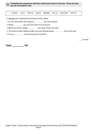 Complete the sentences with the multi-word verbs in the box. There are two
 12
      you do not need to use.


        cut down       put on     climb up      get out     put down       pick up     come down   take off


 0 Put down your mobile phone and eat your dinner, please.
 1 It’s very cold outside. Don’t forget to .................... your hat and gloves.
 2 Please .................... your coat. Don’t leave it on the ground.
 3 Before you come in, please .................... your shoes. They’re very dirty.
 4 The Amazon jungle is getting smaller every year because people .................... many of the trees.
 5 Can you .................... that tree and get the cat down?


                                                                                                              ___/5 marks


Total: _________ / 65




English in Mind 1 Second edition Testmaker © Cambridge University Press 2010 (PHOTOCOPIABLE)
                                         Page 6
 