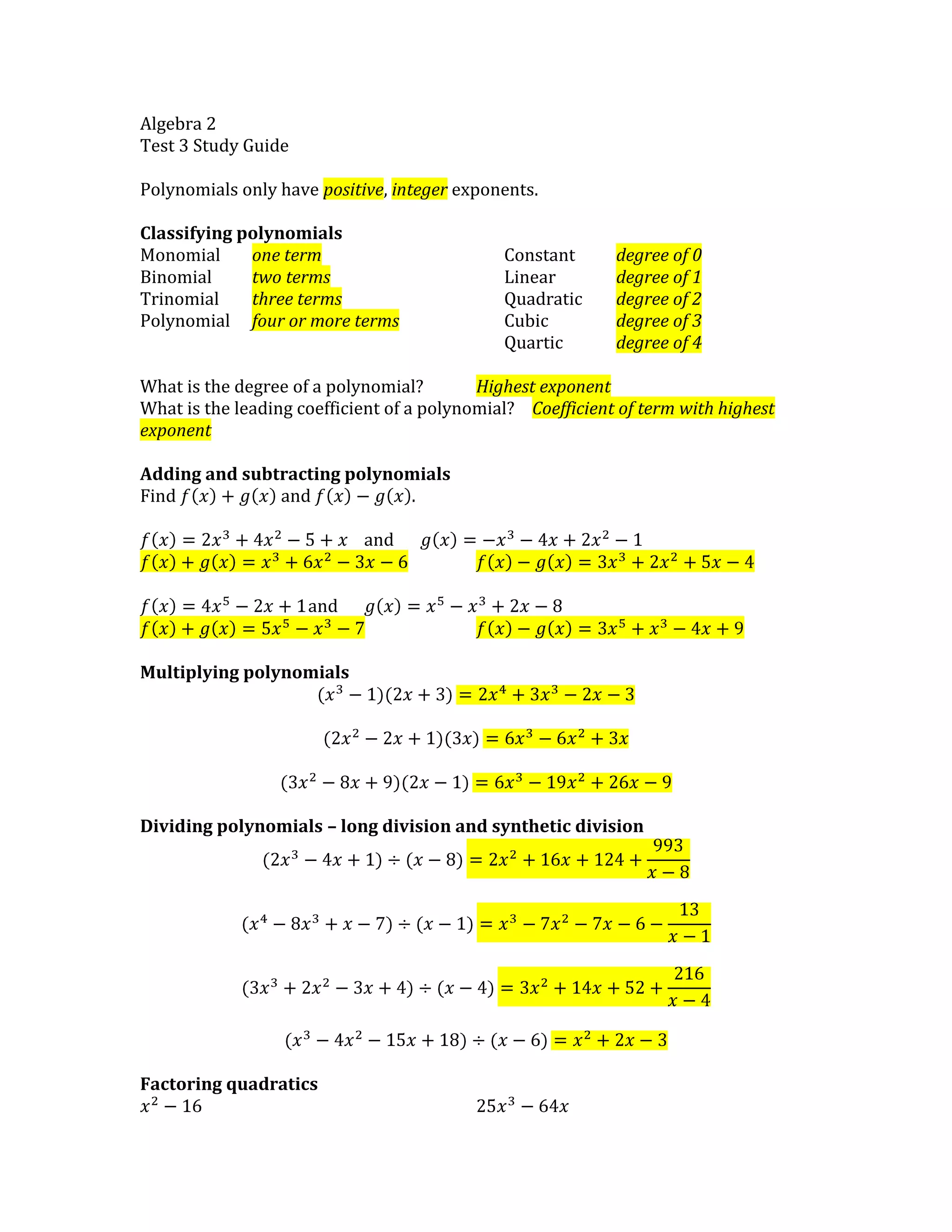 Algebra 2
Test 3 Study Guide
Polynomials only have positive, integer exponents.
Classifying polynomials
Monomial one term Constant degree of 0
Binomial two terms Linear degree of 1
Trinomial three terms Quadratic degree of 2
Polynomial four or more terms Cubic degree of 3
Quartic degree of 4
What is the degree of a polynomial? Highest exponent
What is the leading coefficient of a polynomial? Coefficient of term with highest
exponent
Adding and subtracting polynomials
Find and .
and
and
Multiplying polynomials
Dividing polynomials – long division and synthetic division
Factoring quadratics