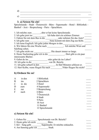 d) _____________________________________________________________
       ____________________________________________________       ___
    e) _____________________________________________________________
       ____________________________________________________       ___
    3. a) Setzen Sie ein!
Sprechstunde – Stadt – Össterreich – Büro – Supermarkt – Hotel – Bibliothek –
Banhof – Arzt – Besprechung – Paris – Sprachkurs.

1. Ich möchte zum _______, aber er hat keine Sprechstunde.               ______
2. Ich gehe jetzt ins ___________. Ich habe dort ein schönes Zimmer.     ______
3. Fahren Sie mit dem Bus in die ___________oder nehmen Sie das Auto? ______
4. Ich gehe zum ________________. Anne kommt mit dem Zug aus Köln. ______
5. Ich lerne Englisch. Ich gehe jeden Morgen in den ________________. ______
6. Wir fahren für eine Woche nach ______________. Ich möchte Wien und
Salzburg sehen.                                                          ______
7. Ich gehe nicht zur ______________. Die dauert immer so lange.
8. Heute Nachmittag gehe ich in die ______________. Dort gibt es ein paar
interessante Bücher.                                                      _____
9. Gehst du ins ________________ oder gehst du ins Labor?
10. Ich gehe in die ______________ von Dr. Beierle.                       _____
11. Ich gehe schnell in den _____________. In fünf Minuten schliesst er.  _____
12. Herr Kolbe, wann fliegen Sie nach __________?Oder fliegen Sie nicht? _____

b) Ordnen Sie zu!

A       in den         1 Bibliothek                                       ____
B      ins             2 Sprachkurs                                       ____
C      in die          3 Hotel                                            ____
D      zum             4 Supermarkt                                       ____
E      zur             5 Besprechung                                       ____
F      nach            6 Büro                                             ____
                       7 Össterreich                                      ____
                       8 Stadt                                            ____
                       9 Paris                                             ____
                       10 Arzt                                            ____
                       11 Banhof                                           ____
                       12 Sprechstunde                                     ____

c) Setzen Sie ein!

1. Gehen Sie _________ Sprechstunde von Dr. Beierle?                      ____
2. Heute gehe ich nicht _________ Büro.                                   ____
3. Kil – Sang geht ________ Supermarkt. Er möchte einkaufen.              ____
4. Am Samstag gehe ich _________ Stadt.                                   ____
 