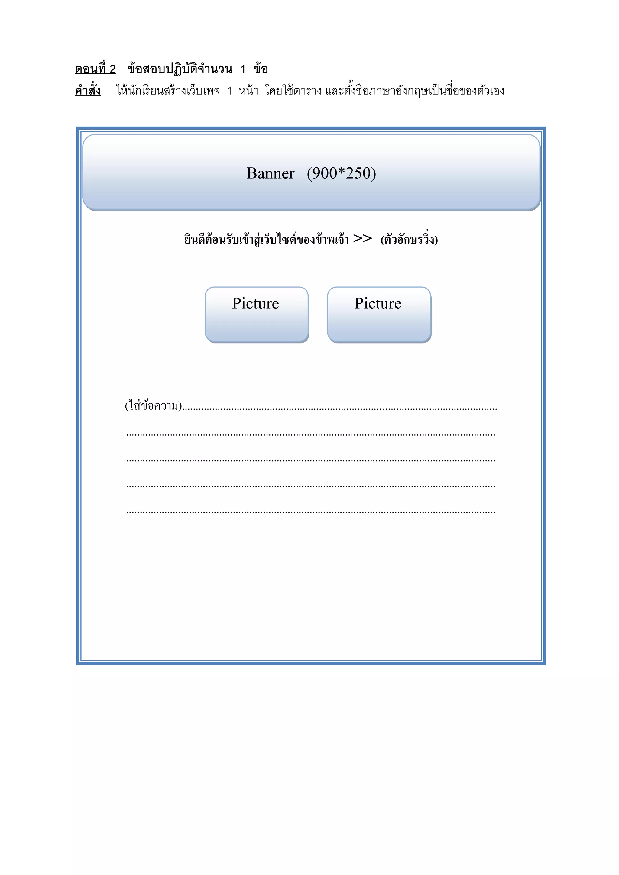ตอนท่ ี 2 ข้ อสอบปฏิบัตจานวน 1 ข้ อ
                          ิ ํ
คําสั่ง ให้นกเรียนสร้างเว็บเพจ 1 หน้ า โดยใช้ตาราง และตงชื่อภาษาองกฤษเป็นชื่อของตวเอง
             ั                                         ั้        ั               ั




                                                     Banner (900*250)


                               ยนดีต้อนรับเข้าสู่ เวบไซต์ของข้าพเจ้า >> (ตัวอักษรวิง)
                                ิ                   ็                              ่


                                                Picture                                      Picture




         (ใส่ ขอความ)...................................................................................................................
               ้
          .......................................................................................................................................
          .......................................................................................................................................
          .......................................................................................................................................
          .......................................................................................................................................
 