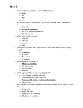 TEST 4
1. I’m very tired. I’ve been here …… 7 o’clock this morning
a. Since
b. For
c. Ago
d. In
2. The possible reply for the sentence “ ok, see you tomorrow, have a good evening”
is…..
a. Yes, I will
b. Yes, speak to you soon
c. Not at all, it was very interesting
d. No, this is on me
3. Which word is spelt incorrectly?
a. Keyboard
b. Interview
c. Lawyer
d. Gest
4. Where would you hear these complaints “this is too difficult for me, can I change
levels?”
a. At a school
b. At a hotel
c. At an airport
d. At a garage
5. The definition of “facial hair” is…..
a. A beard or moustache
b. The way you look
c. Being on time
d. Your face
6. Which expression “Can you look into the prolem?”
a. I look forward to hearing from you
b. I would be grateful if you could send
c. Please give this matter your immediate attention
d. Can you wait?
7. The sentence “I’m sorry but we found the missing items here in your factory” is used
for……..
a. Saying sorry
b. Giving bad news
c. Promising to do something
d. Offering to do something
 