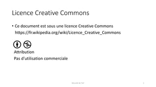 Licence Creative Commons
• Ce document est sous une licence Creative Commons
https://fr.wikipedia.org/wiki/Licence_Creative_Commons
Attribution
Pas d'utilisation commerciale
Sécurité de l'IoT 1
 