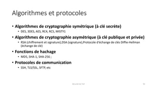 Algorithmes et protocoles
• Algorithmes de cryptographie symétrique (à clé secrète)
• DES, 3DES, AES, RC4, RC5, MISTY1
• Algorithmes de cryptographie asymétrique (à clé publique et privée)
• RSA (chiffrement et signature),DSA (signature),Protocole d'échange de clés Diffie-Hellman
(échange de clé)
• Fonctions de hachage
• MD5, SHA-1, SHA-256 ;
• Protocoles de communication
• SSH, TLS/SSL, SFTP, etc
Sécurité de l'IoT 92
 