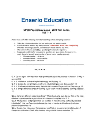 Enserio Education
www.enserioeducation.in
UPSC Psychology Mains - 2020 Test Series
TEST - 4
Please read each of the following instructions carefully before attempting questions
● There are 8 questions divided into two sections in this question paper.
● Candidate has to attempt ​any five ​questions. ​Question no. 1 and 5 are compulsory.
Out of the remaining questions, candidates are free to attempt any three.
● The number of marks carried by a question/part is indicated against it.
● Suggested word limits for various set of questions are given below. If answered in a
much shorter or a much larger number of words, marks may be deducted.
○ 10 mark question - 150 words
○ 15 mark question - 250-300 words
○ 20 mark question - 400 words
---------------------------------------------------------------------------------------------------------------------------
SECTION - A
Q. 1.​ Do you agree with the notion that “​good health is just the absence of disease​” ? Why or
why not ?10
Q. 1. b Present an outline of implosive therapy and flooding. 10
Q. 1. c ​ Explain the key principles involved in rehabilitating juvenile delinquents ? ​10
Q. 1. d Briefly explain Adam’s equity theory in the context of Organizational Psychology. 10
Q. 1. e Bring out the relevance of “learning styles” in an effective teaching-learning process ?
10
Q.2. a ​ What are different leadership styles ? Which leadership style do you think is the most
effective in governmental organizations of a diverse country like India ? ​15
Q.2. b What policies and programmes can facilitate in mainstreaming profoundly retarded
individuals ? How can Psychological expertise help in framing and implementing these
policies/programmes ?15
Q.2. c Explain how indigenous therapies can be of help in overcoming mental disorders ?
Present an evaluation of their effectiveness using suitable research studies. ​ ​20
 