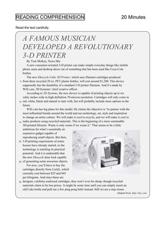 READING COMPREHENSION 20 Minutes
Read the text carefully.
A FAMOUS MUSICIAN
DEVELOPED A REVOLUTIONARY
3-D PRINTER
By Tom McKay, News.Mic
A new consumer-oriented 3-D printer can make simple everyday things like mobile
phone cases and desktop decor out of something that has been used like Coca-Cola
bottles.
The new Ekocycle Cube 3D Printer, which uses filament cartridges produced
from three recycled 20 oz. PET plastic bottles, will cost around $1,200. This device
supposedly has the durability of a standard 3-D printer filament. And it’s made by
Will.i.am, 3D Systems’ chief creative officer.
According to 3D Systems, the new device is capable of printing objects up to six
cubic inches wide in high-definition 70-micron resolution. Cartridges will only come in
red, white, black and natural to start with, but will probably include more options in the
future.
Will.i.am has big plans for this model. He claims the objective is “to partner with the
most influential brands around the world and use technology, art, style and inspiration
to change an entire culture. We will make it cool to recycle, and we will make it cool to
make products using recycled materials. This is the beginning of a more sustainable
3D-printed lifestyle. Waste is only waste if we waste it.” That seems to be a little
ambitious for what’s essentially an
expensive gadget capable of
reproducing small objects. But then,
3-D printing experiments of entire
houses have already started, so the
technology is reaching its practical
potential. And it is undeniable that
the new Ekocycle does look capable
of generating some awesome objects.
For now, you’ll have to buy the
cartridges directly from Cubify, which
currently cost between $25 and $45
per kilogram. And since these are
designer, celebrity-endorsed cartridges, they won’t ever be cheap, though recycled
materials claim to be less pricey. It might be some time until you can simply insert an
old Coke bottle and pull out a few ping pong balls instead. Still we are a step closer.
Adapted from: http://mic.com
10
5
15
20
25
30
 